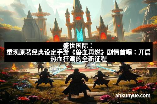 盛世国际：重现原著经典设定手游《兽血再燃》剧情首曝：开启热血狂潮的全新征程